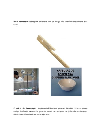 Pinza de madera. Usada para: sostener el tubo de ensayo para calentarlo directamente a la
llama.
El matraz de Erlenmeyer, simplemente Erlenmeyer o matraz, también conocido como
matraz de síntesis extrema de químicos, es uno de los frascos de vidrio más ampliamente
utilizados en laboratorios de Química y Física.
 