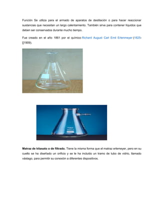 Función Se utiliza para el armado de aparatos de destilación o para hacer reaccionar
sustancias que necesitan un largo calentamiento. También sirve para contener líquidos que
deben ser conservados durante mucho tiempo.
Fue creado en el año 1861 por el químico Richard August Carl Emil Erlenmeyer (1825-
[[1909).
Matraz de kitasato o de filtrado. Tiene la misma forma que el matraz erlemeyer, pero en su
cuello se ha diseñado un orificio y se le ha incluido un tramo de tubo de vidrio, llamado
vástago, para permitir su conexión a diferentes dispositivos.
 