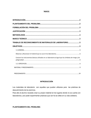 ÍNDICE
INTRODUCCIÓN.....................................................................................................................2
PLANTEAMIENTO DEL PROBLEMA.....................................................................................2
FORMULACIÓN DEL PROBLEMA ........................................................................................3
JUSTIFICACIÓN ....................................................................................................................3
METODOLOGÍA .....................................................................................................................3
MARCO TEÓRICO .................................................................................................................3
TRABAJO DE RECONOCIMIENTO DE MATERIALES DE LABORATORIO........................5
OBJETIVOS:...........................................................................................................................5
1.1.GENERAL.......................................................................................................................................... 6
Observar y Reconocer el material que se usa en los laboratorios..........................................................6
Conocer los instrumentos básicos utilizados en un laboratorio al igual que los símbolos de riesgo y de
peligrosidad........................................................................................................................................... 6
1.2. ESPECIFICOS.................................................................................................................................... 6
MATERIAL Y PROCEDIMIENTO:..................................................................................................................9
PROCEDIMIENTO:.................................................................................................................................... 24
INTRODUCCIÓN
Los materiales de laboratorio son aquellas que pueden utilizarse para las prácticas de
descubrimiento de los alumnos.
Para ello el alumno necesita crear su propio material en los lugares donde no se cuenta con
laboratorios y así poder experimentar prácticas que van ha se útiles en su vida cotidiana.
PLANTEAMIENTO DEL PROBLEMA
 