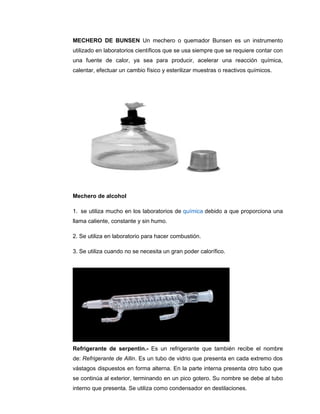 MECHERO DE BUNSEN Un mechero o quemador Bunsen es un instrumento
utilizado en laboratorios científicos que se usa siempre que se requiere contar con
una fuente de calor, ya sea para producir, acelerar una reacción química,
calentar, efectuar un cambio físico y esterilizar muestras o reactivos químicos.
Mechero de alcohol
1. se utiliza mucho en los laboratorios de química debido a que proporciona una
llama caliente, constante y sin humo.
2. Se utiliza en laboratorio para hacer combustión.
3. Se utiliza cuando no se necesita un gran poder calorífico.
Refrigerante de serpentin.- Es un refrigerante que también recibe el nombre
de: Refrigerante de Allin. Es un tubo de vidrio que presenta en cada extremo dos
vástagos dispuestos en forma alterna. En la parte interna presenta otro tubo que
se continúa al exterior, terminando en un pico gotero. Su nombre se debe al tubo
interno que presenta. Se utiliza como condensador en destilaciones.
 