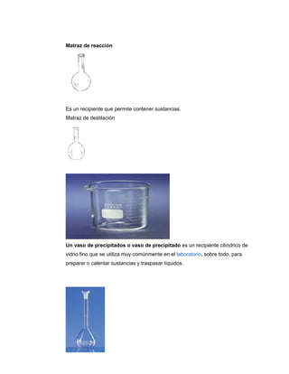 Matraz de reacción
Es un recipiente que permite contener sustancias.
Matraz de destilación
Un vaso de precipitados o vaso de precipitado es un recipiente cilíndrico de
vidrio fino que se utiliza muy comúnmente en el laboratorio, sobre todo, para
preparar o calentar sustancias y traspasar líquidos.
 