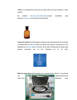 Fiola Es un recipiente de vidrio que se utiliza sobre todo para contener y medir
líquidos.
Se emplean en operaciones de análisis químico cuantitativo, para
preparar soluciones de concentraciones definidas.
Frasco de reactivo Permite guardar sustancias para almacenarlas los hay ámbar
y transparentes los de color ámbar se utilizan para guardar sustancias que son
alteradas por la acción de la luz del sol, los de color transparente se utilizan para
guardar sustancias que no son afectadas por la luz solar.
Balón de base plana Está diseñado para calentamiento uniforme, y se produce
con distintos grosores de
vidrio para diferentes usos.
 