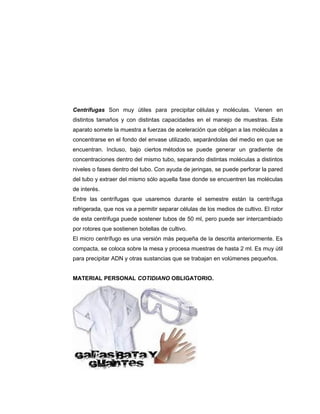 Centrífugas Son muy útiles para precipitar células y moléculas. Vienen en
distintos tamaños y con distintas capacidades en el manejo de muestras. Este
aparato somete la muestra a fuerzas de aceleración que obligan a las moléculas a
concentrarse en el fondo del envase utilizado, separándolas del medio en que se
encuentran. Incluso, bajo ciertos métodos se puede generar un gradiente de
concentraciones dentro del mismo tubo, separando distintas moléculas a distintos
niveles o fases dentro del tubo. Con ayuda de jeringas, se puede perforar la pared
del tubo y extraer del mismo sólo aquella fase donde se encuentren las moléculas
de interés.
Entre las centrífugas que usaremos durante el semestre están la centrífuga
refrigerada, que nos va a permitir separar células de los medios de cultivo. El rotor
de esta centrifuga puede sostener tubos de 50 ml, pero puede ser intercambiado
por rotores que sostienen botellas de cultivo.
El micro centrífugo es una versión más pequeña de la descrita anteriormente. Es
compacta, se coloca sobre la mesa y procesa muestras de hasta 2 ml. Es muy útil
para precipitar ADN y otras sustancias que se trabajan en volúmenes pequeños.
MATERIAL PERSONAL COTIDIANO OBLIGATORIO.
 