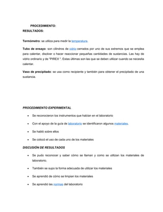 PROCEDIMIENTO:
RESULTADOS:
Termómetro: se utiliza para medir la temperatura.
Tubo de ensayo: son cilindros de vidrio cerrados por uno de sus extremos que se emplea
para calentar, disolver o hacer reaccionar pequeñas cantidades de sustancias. Las hay de
vidrio ordinario y de "PIREX ". Estas últimas son las que se deben utilizar cuando se necesita
calentar.
Vaso de precipitado: se usa como recipiente y también para obtener el precipitado de una
sustancia.
PROCEDIMIENTO EXPERIMENTAL
• Se reconocieron los instrumentos que habían en el laboratorio
• Con el apoyo de la guía de laboratorio se identificaron algunos materiales.
• Se habló sobre ellos
• Se colocó el uso de cada uno de los materiales
DISCUSIÓN DE RESULTADOS
• Se pudo reconocer y saber cómo se llaman y como se utilizan los materiales de
laboratorio.
• También se supo la forma adecuada de utilizar los materiales
• Se aprendió de cómo se limpian los materiales
• Se aprendió las normas del laboratorio
 