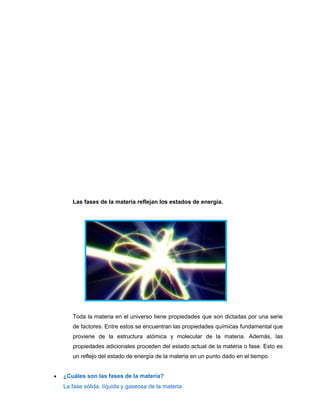 Las fases de la materia reflejan los estados de energía.
Toda la materia en el universo tiene propiedades que son dictadas por una serie
de factores. Entre estos se encuentran las propiedades químicas fundamental que
proviene de la estructura atómica y molecular de la materia. Además, las
propiedades adicionales proceden del estado actual de la materia o fase. Esto es
un reflejo del estado de energía de la materia en un punto dado en el tiempo.
• ¿Cuáles son las fases de la materia?
La fase sólida, líquida y gaseosa de la materia
 