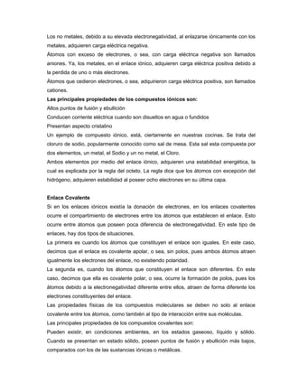 Los no metales, debido a su elevada electronegatividad, al enlazarse iónicamente con los
metales, adquieren carga eléctrica negativa.
Átomos con exceso de electrones, o sea, con carga eléctrica negativa son llamados
aniones. Ya, los metales, en el enlace iónico, adquieren carga eléctrica positiva debido a
la perdida de uno o más electrones.
Átomos que cedieron electrones, o sea, adquirieron carga eléctrica positiva, son llamados
cationes.
Las principales propiedades de los compuestos iónicos son:
Altos puntos de fusión y ebullición
Conducen corriente eléctrica cuando son disueltos en agua o fundidos
Presentan aspecto cristalino
Un ejemplo de compuesto iónico, está, ciertamente en nuestras cocinas. Se trata del
cloruro de sodio, popularmente conocido como sal de mesa. Esta sal esta compuesta por
dos elementos, un metal, el Sodio y un no metal, el Cloro.
Ambos elementos por medio del enlace iónico, adquieren una estabilidad energética, la
cual es explicada por la regla del octeto. La regla dice que los átomos con excepción del
hidrógeno, adquieren estabilidad al poseer ocho electrones en su última capa.
Enlace Covalente
Si en los enlaces iónicos existía la donación de electrones, en los enlaces covalentes
ocurre el compartimiento de electrones entre los átomos que establecen el enlace. Esto
ocurre entre átomos que poseen poca diferencia de electronegatividad. En este tipo de
enlaces, hay dos tipos de situaciones.
La primera es cuando los átomos que constituyen el enlace son iguales. En este caso,
decimos que el enlace es covalente apolar, o sea, sin polos, pues ambos átomos atraen
igualmente los electrones del enlace, no existiendo polaridad.
La segunda es, cuando los átomos que constituyen el enlace son diferentes. En este
caso, decimos que ella es covalente polar, o sea, ocurre la formación de polos, pues los
átomos debido a la electronegatividad diferente entre ellos, atraen de forma diferente los
electrones constituyentes del enlace.
Las propiedades físicas de los compuestos moleculares se deben no solo al enlace
covalente entre los átomos, como también al tipo de interacción entre sus moléculas.
Las principales propiedades de los compuestos covalentes son:
Pueden existir, en condiciones ambientes, en los estados gaseoso, líquido y sólido.
Cuando se presentan en estado sólido, poseen puntos de fusión y ebullición más bajos,
comparados con los de las sustancias iónicas o metálicas.
 