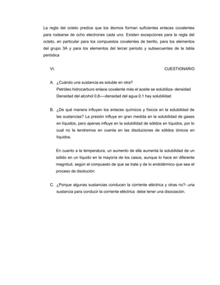 La regla del octeto predice que los átomos forman suficientes enlaces covalentes
para rodearse de ocho electrones cada uno. Existen excepciones para la regla del
octeto, en particular para los compuestos covalentes de berilio, para los elementos
del grupo 3A y para los elementos del tercer periodo y subsecuentes de la tabla
periódica
VI. CUESTIONARIO
A. ¿Cuándo una sustancia es soluble en otra?
Petróleo hidrocarburo enlace covalente más el aceite se solubiliza- densidad
Densidad del alcohol 0,8----densidad del agua 0,1 hay solubilidad
B. ¿De qué manera influyen los enlaces químicos y físicos en la solubilidad de
las sustancias? La presión influye en gran medida en la solubilidad de gases
en líquidos, pero apenas influye en la solubilidad de sólidos en líquidos, por lo
cual no la tendremos en cuenta en las disoluciones de sólidos iónicos en
líquidos.
En cuanto a la temperatura, un aumento de ella aumenta la solubilidad de un
sólido en un líquido en la mayoría de los casos, aunque lo hace en diferente
magnitud, según el compuesto de que se trate y de lo endotérmico que sea el
proceso de disolución:
C. ¿Porque algunas sustancias conducen la corriente eléctrica y otras no?- una
sustancia para conducir la corriente eléctrica debe tener una disociación.
 