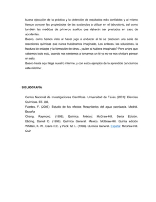 buena ejecución de la práctica y la obtención de resultados más confiables y al mismo
tiempo conocer las propiedades de las sustancias a utilizar en el laboratorio, así como
también las medidas de primeros auxilios que deberán ser prestados en caso de
accidentes.
Bueno, como hemos visto al hacer jugo o endulzar al té se producen una serie de
reacciones químicas que nunca hubiéramos imaginado. Los enlaces, las soluciones, la
fractura de enlaces y la formación de otros, ¿quien lo hubiera imaginado? Pero ahora que
sabemos todo esto, cuando nos sentemos a tomarnos un té ya no se nos olvidara pensar
en esto.
Bueno hasta aquí llega nuestro informe, y con estos ejemplos de lo aprendido concluimos
este informe:
BIBLIOGRAFÍA
Centro Nacional de Investigaciones Científicas. Universidad de Texas (2001): Ciencias
Químicas. EE. UU.
Fuertes, F. (2006): Estudio de los efectos fitosanitarios del agua ozonizada. Madrid.
España
Chang, Raymond. (1998). Química. México: McGraw-Hill. Sexta Edición.
Ebbing, Darrell D. (1996). Química General. México. McGraw-Hill. Quinta edición
Whitten, K. W., Davis R.E. y Peck, M. L. (1998). Química General. España: McGraw-Hill.
Quin
 