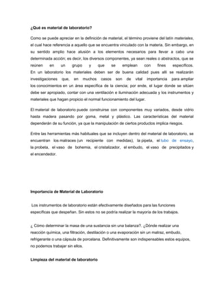 ¿Qué es material de laboratorio?
Como se puede apreciar en la definición de material, el término proviene del latín materiales,
el cual hace referencia a aquello que se encuentra vinculado con la materia. Sin embargo, en
su sentido amplio hace alusión a los elementos necesarios para llevar a cabo una
determinada acción; es decir, los diversos componentes, ya sean reales o abstractos, que se
reúnen en un grupo y que se emplean con fines específicos.
En un laboratorio los materiales deben ser de buena calidad pues allí se realizarán
investigaciones que, en muchos casos son de vital importancia para ampliar
los conocimientos en un área específica de la ciencia; por ende, el lugar donde se sitúen
debe ser apropiado, contar con una ventilación e iluminación adecuada y los instrumentos y
materiales que hagan propicio el normal funcionamiento del lugar.
El material de laboratorio puede construirse con componentes muy variados, desde vidrio
hasta madera pasando por goma, metal y plástico. Las características del material
dependerán de su función, ya que la manipulación de ciertos productos implica riesgos.
Entre las herramientas más habituales que se incluyen dentro del material de laboratorio, se
encuentran los matraces (un recipiente con medidas), la pipeta, el tubo de ensayo,
la probeta, el vaso de bohemia, el cristalizador, el embudo, el vaso de precipitados y
el encendedor.
Importancia de Material de Laboratorio
Los instrumentos de laboratorio están efectivamente diseñados para las funciones
específicas que despeñan. Sin estos no se podría realizar la mayoría de los trabajos.
¿ Cómo determinar la masa de una sustancia sin una balanza?. ¿Dónde realizar una
reacción química, una filtración, destilación o una evaporación sin un matraz, embudo,
refrigerante o una cápsula de porcelana. Definitivamente son indispensables estos equipos,
no podemos trabajar sin ellos.
Limpieza del material de laboratorio
 