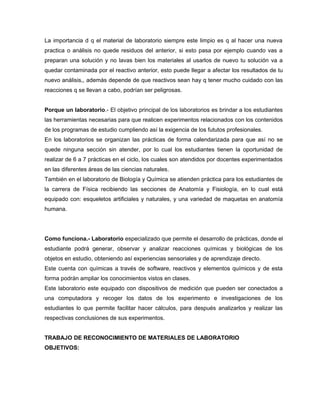 La importancia d q el material de laboratorio siempre este limpio es q al hacer una nueva
practica o análisis no quede residuos del anterior, si esto pasa por ejemplo cuando vas a
preparan una solución y no lavas bien los materiales al usarlos de nuevo tu solución va a
quedar contaminada por el reactivo anterior, esto puede llegar a afectar los resultados de tu
nuevo análisis,, además depende de que reactivos sean hay q tener mucho cuidado con las
reacciones q se llevan a cabo, podrían ser peligrosas.
Porque un laboratorio.- El objetivo principal de los laboratorios es brindar a los estudiantes
las herramientas necesarias para que realicen experimentos relacionados con los contenidos
de los programas de estudio cumpliendo así la exigencia de los fututos profesionales.
En los laboratorios se organizan las prácticas de forma calendarizada para que así no se
quede ninguna sección sin atender, por lo cual los estudiantes tienen la oportunidad de
realizar de 6 a 7 prácticas en el ciclo, los cuales son atendidos por docentes experimentados
en las diferentes áreas de las ciencias naturales.
También en el laboratorio de Biología y Química se atienden práctica para los estudiantes de
la carrera de Física recibiendo las secciones de Anatomía y Fisiología, en lo cual está
equipado con: esqueletos artificiales y naturales, y una variedad de maquetas en anatomía
humana.
Como funciona.- Laboratorio especializado que permite el desarrollo de prácticas, donde el
estudiante podrá generar, observar y analizar reacciones químicas y biológicas de los
objetos en estudio, obteniendo así experiencias sensoriales y de aprendizaje directo.
Este cuenta con químicas a través de software, reactivos y elementos químicos y de esta
forma podrán ampliar los conocimientos vistos en clases.
Este laboratorio este equipado con dispositivos de medición que pueden ser conectados a
una computadora y recoger los datos de los experimento e investigaciones de los
estudiantes lo que permite facilitar hacer cálculos, para después analizarlos y realizar las
respectivas conclusiones de sus experimentos.
TRABAJO DE RECONOCIMIENTO DE MATERIALES DE LABORATORIO
OBJETIVOS:
 