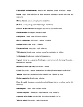 Cuentagotas o pipeta Pasteur. Usado para: agregar o extraer líquidos por goteo.
Piseta. Usado como: depósito de agua destilada, para luego verterla en donde sea
necesario.
Matraz aforado. Usado para: preparar soluciones.
Mortero. Usado para: pulverizar sólidos y/o mezclarlos.
Embudo de decantación. Usado para: separar líquidos no miscibles.
Pipeta aforada. Usada para: medir volumen.
Refrigerante. Usado para: condensar vapores.
Matraz Erlenmeyer. Usado para: calentar, contener.
Embudo. Usado para: filtrar y trasvasar.
Pipeta graduada: usado para medir volumen.
Vidrio de reloj. Usado para: contener pequeñas cantidades de sólidos.
Cristalizador. Usado para: realizar cristalizaciones.
Cápsula (metal o porcelana). Usada para: calentar durante tiempo prolongado a
temperaturas elevadas.
Mechero Bunsen (de gas). Usado para: calentar.
Crisol. Usado para: calentar durante tiempo prolongado a temperaturas elevadas.
Trípode. Usado para: sostener la rejilla metálica o el triángulo de pipa.
Mechero a alcohol. Usado para: calentar.
Pinza de metal. Usada para: manipular material de vidrio o de porcelana que ha sido
calentado.
Pera de goma. Usada para: cargar la pipeta..
Tapones de goma. Usados para: tapar frascos, tubos, matraces.
Espátulas y cucharas. Usadas para: retirar sólidos de los frascos.
Tubo de goma. Usado para: hacer conexiones.
 