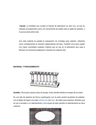 trípode: La finalidad que cumple el trípode de laboratorio es solo una. ya que es
utilizado principalmente como una herramienta de sostén para la rejilla de asbesto, o
lo que se sitúa sobre este.
Con este material es posible la preparación de montajes para calentar, utilizando
como complementos el mechero (dependiendo del tipo). También sirve para sujetar
con mayor comodidad cualquier material que se use en el laboratorio que vaya a
llenarse con productos peligrosos o líquidos de cualquier tipo
MATERIAL Y PROCEDIMIENTO:
Gradilla.- Sirve para colocar tubos de ensayo. Este utensilio facilita el manejo de los tubos
Es una tela de alambre de forma cuadrangular con la parte central recubierta de asbesto,
con el objeto de lograr una mejor distribución del calor. Se utiliza para sostener utensilios que
se van a someter a un calentamiento y con ayuda de este utensilio el calentamiento se hace
uniforme.
 