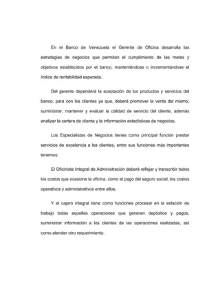 En el Banco de Venezuela el Gerente de Oficina desarrolla las
estrategias de negocios que permitan el cumplimiento de las metas y
objetivos establecidos por el banco, manteniéndose o incrementándose el
índice de rentabilidad esperada.
Del gerente dependerá la aceptación de los productos y servicios del
banco, para con los clientes ya que, deberá promover la venta del mismo;
suministrar, mantener y evaluar la calidad de servicio del cliente, además
analizar la cartera de cliente y la información estadísticas de negocios.
Los Especialistas de Negocios tienes como principal función prestar
servicios de excelencia a los clientes, entre sus funciones más importantes
tenemos:
El Oficinista Integral de Administración deberá reflejar y transcribir todos
los costos que ocasione la oficina, como el pago del seguro social, los costos
operativos y administrativos entre ellos.
Y el cajero integral tiene como funciones procesar en la estación de
trabajo todas aquellas operaciones que generan depósitos y pagos,
suministrar información a los clientes de las operaciones realizadas, así
como atender otro requerimiento.
 