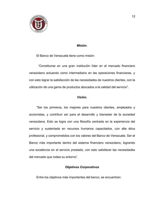Misión.
El Banco de Venezuela tiene como misión:
“Constituirse en una gran institución líder en el mercado financiero
venezolano actuando como intermediario en las operaciones financieras, y
con esto lograr la satisfacción de las necesidades de nuestros clientes, con la
utilización de una gama de productos abocados a la calidad del servicio”.
Visión.
“Ser los primeros, los mejores para nuestros clientes, empleados y
accionistas, y contribuir así para el desarrollo y bienestar de la sociedad
venezolana. Esto se logra con una filosofía centrada en la experiencia del
servicio y sustentada en recursos humanos capacitados, con alta ética
profesional, y comprometidos con los valores del Banco de Venezuela. Ser el
Banco más importante dentro del sistema financiero venezolano, logrando
una excelencia en el servicio prestado, con esto satisfacer las necesidades
del mercado que rodea su entorno”.
Objetivos Corporativos
Entre los objetivos más importantes del banco, se encuentran:
12
 