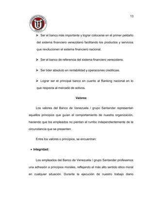  Ser el banco más importante y lograr colocarse en el primer peldaño
del sistema financiero venezolano facilitando los productos y servicios
que revolucionen el sistema financiero nacional.
 Ser el banco de referencia del sistema financiero venezolano.
 Ser líder absoluto en rentabilidad y operaciones crediticias.
 Lograr ser el principal banco en cuanto al Ranking nacional en lo
que respecta al mercado de activos.
Valores
Los valores del Banco de Venezuela / grupo Santander representan
aquellos principios que guían el comportamiento de nuestra organización,
haciendo que los empleados no pierdan el rumbo independientemente de la
circunstancia que se presenten.
Entre los valores o principios, se encuentran:
• Integridad:
Los empleados del Banco de Venezuela / grupo Santander profesamos
una adhesión a principios morales, reflejando el más alto sentido ético moral
en cualquier situación. Durante la ejecución de nuestro trabajo diario
13
 