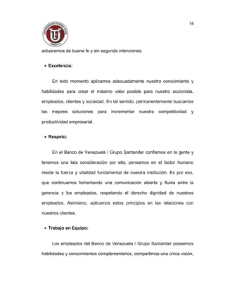 actuaremos de buena fe y sin segunda intenciones.
• Excelencia:
En todo momento aplicamos adecuadamente nuestro conocimiento y
habilidades para crear el máximo valor posible para nuestro accionista,
empleados, clientes y sociedad. En tal sentido, permanentemente buscamos
las mejores soluciones para incrementar nuestra competitividad y
productividad empresarial.
• Respeto:
En el Banco de Venezuela / Grupo Santander confiamos en la gente y
tenemos una lata consideración por ella; pensamos en el factor humano
reside la fuerza y vitalidad fundamental de nuestra institución. Es por eso,
que continuamos fomentando una comunicación abierta y fluida entre la
gerencia y los empleados, respetando el derecho dignidad de nuestros
empleados. Asimismo, aplicamos estos principios en las relaciones con
nuestros clientes.
• Trabajo en Equipo:
Los empleados del Banco de Venezuela / Grupo Santander poseemos
habilidades y conocimientos complementarios, compartimos una única visión,
14
 