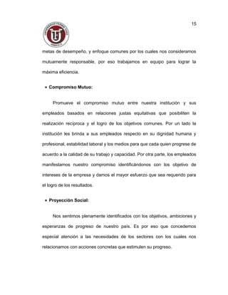 metas de desempeño, y enfoque comunes por los cuales nos consideramos
mutuamente responsable, por eso trabajamos en equipo para lograr la
máxima eficiencia.
• Compromiso Mutuo:
Promueve el compromiso mutuo entre nuestra institución y sus
empleados basados en relaciones justas equitativas que posibiliten la
realización recíproca y el logro de los objetivos comunes. Por un lado la
institución les brinda a sus empleados respecto en su dignidad humana y
profesional, estabilidad laboral y los medios para que cada quien progrese de
acuerdo a la calidad de su trabajo y capacidad. Por otra parte, los empleados
manifestamos nuestro compromiso identificándonos con los objetivo de
intereses de la empresa y damos el mayor esfuerzo que sea requerido para
el logro de los resultados.
• Proyección Social:
Nos sentimos plenamente identificados con los objetivos, ambiciones y
esperanzas de progreso de nuestro país. Es por eso que concedemos
especial atención a las necesidades de los sectores con los cuales nos
relacionamos con acciones concretas que estimulen su progreso.
15
 