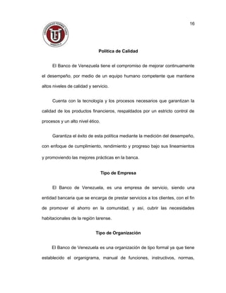 Política de Calidad
El Banco de Venezuela tiene el compromiso de mejorar continuamente
el desempeño, por medio de un equipo humano competente que mantiene
altos niveles de calidad y servicio.
Cuenta con la tecnología y los procesos necesarios que garantizan la
calidad de los productos financieros, respaldados por un estricto control de
procesos y un alto nivel ético.
Garantiza el éxito de esta política mediante la medición del desempeño,
con enfoque de cumplimiento, rendimiento y progreso bajo sus lineamientos
y promoviendo las mejores prácticas en la banca.
Tipo de Empresa
El Banco de Venezuela, es una empresa de servicio, siendo una
entidad bancaria que se encarga de prestar servicios a los clientes, con el fin
de promover el ahorro en la comunidad, y así, cubrir las necesidades
habitacionales de la región larense.
Tipo de Organización
El Banco de Venezuela es una organización de tipo formal ya que tiene
establecido el organigrama, manual de funciones, instructivos, normas,
16
 