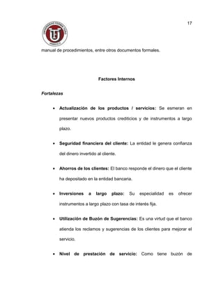 manual de procedimientos, entre otros documentos formales.
Factores Internos
Fortalezas
• Actualización de los productos / servicios: Se esmeran en
presentar nuevos productos crediticios y de instrumentos a largo
plazo.
• Seguridad financiera del cliente: La entidad le genera confianza
del dinero invertido al cliente.
• Ahorros de los clientes: El banco responde el dinero que el cliente
ha depositado en la entidad bancaria.
• Inversiones a largo plazo: Su especialidad es ofrecer
instrumentos a largo plazo con tasa de interés fija.
• Utilización de Buzón de Sugerencias: Es una virtud que el banco
atienda los reclamos y sugerencias de los clientes para mejorar el
servicio.
• Nivel de prestación de servicio: Como tiene buzón de
17
 
