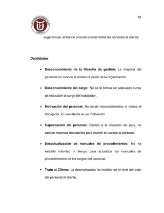 sugerencias, el banco procura prestar todos los servicios al cliente.
Debilidades
• Desconocimiento de la filosofía de gestión: La mayoría del
personal no conoce la misión ni visión de la organización.
• Desconocimiento del cargo: No se le brinda un adecuado curso
de inducción al cargo del trabajador.
• Motivación del personal: No existe reconocimientos ni bonos al
trabajador, lo cual afecta en su motivación.
• Capacitación del personal: Debido a la situación de país, no
existen recursos monetarios para invertir en cursos al personal.
• Desactualización de manuales de procedimientos: No ha
existido voluntad ni tiempo para actualizar los manuales de
procedimientos de los cargos del personal.
• Trato al Cliente: La desmotivación ha incidido en el nivel del trato
del personal al cliente.
18
 