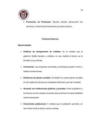 • Promoción de Productos: Muchos clientes desconocen los
servicios e instrumentos financieros que tiene el banco.
Factores Externos
Oportunidades
• Políticas de otorgamiento de créditos: En la medida que el
gobierno facilite liquidez y créditos, en esa medida el banco se lo
brindará a sus clientes.
• Inversiones: Las empresas nacionales y extranjeras pueden invertir y
realizar transacciones.
• Existencia de planes sociales: El estado ha creado planes sociales
en las cuales los bancos son receptores del dinero que han invertido.
• Acuerdo con instituciones públicas y privadas: Entre el gobierno y
los bancos se han creados acuerdos para promover la responsabilidad
social empresarial.
• Crecimiento poblacional: A medida que la población aumenta, en
ese mismo nivel se abren nuevas cuentas.
19
 