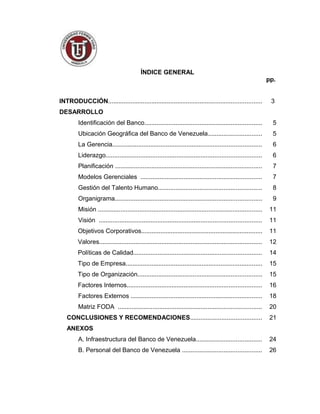 ÍNDICE GENERAL
pp.
INTRODUCCIÓN......................................................................................... 3
DESARROLLO
Identificación del Banco.................................................................... 5
Ubicación Geográfica del Banco de Venezuela............................... 5
La Gerencia...................................................................................... 6
Liderazgo.......................................................................................... 6
Planificación ..................................................................................... 7
Modelos Gerenciales ...................................................................... 7
Gestión del Talento Humano............................................................ 8
Organigrama..................................................................................... 9
Misión ............................................................................................... 11
Visión .............................................................................................. 11
Objetivos Corporativos...................................................................... 11
Valores.............................................................................................. 12
Políticas de Calidad.......................................................................... 14
Tipo de Empresa............................................................................... 15
Tipo de Organización........................................................................ 15
Factores Internos.............................................................................. 16
Factores Externos ............................................................................ 18
Matriz FODA ................................................................................... 20
CONCLUSIONES Y RECOMENDACIONES......................................... 21
ANEXOS
A. Infraestructura del Banco de Venezuela...................................... 24
B. Personal del Banco de Venezuela .............................................. 26
2
 