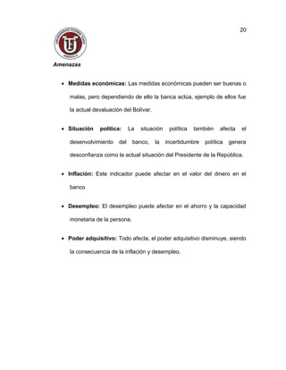 Amenazas
• Medidas económicas: Las medidas económicas pueden ser buenas o
malas, pero dependiendo de ello la banca actúa, ejemplo de ellos fue
la actual devaluación del Bolívar.
• Situación política: La situación política también afecta el
desenvolvimiento del banco, la incertidumbre política genera
desconfianza como la actual situación del Presidente de la República.
• Inflación: Este indicador puede afectar en el valor del dinero en el
banco
• Desempleo: El desempleo puede afectar en el ahorro y la capacidad
monetaria de la persona.
• Poder adquisitivo: Todo afecta, el poder adquisitivo disminuye, siendo
la consecuencia de la inflación y desempleo.
20
 