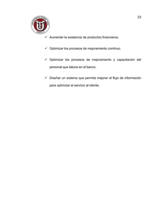  Aumentar la existencia de productos financieros.
 Optimizar los procesos de mejoramiento continuo.
 Optimizar los procesos de mejoramiento y capacitación del
personal que labora en el banco.
 Diseñar un sistema que permita mejorar el flujo de información
para optimizar el servicio al cliente.
23
 