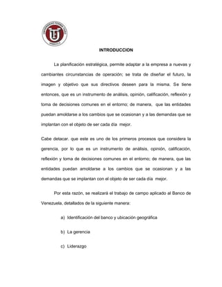 INTRODUCCION
La planificación estratégica, permite adaptar a la empresa a nuevas y
cambiantes circunstancias de operación; se trata de diseñar el futuro, la
imagen y objetivo que sus directivos deseen para la misma. Se tiene
entonces, que es un instrumento de análisis, opinión, calificación, reflexión y
toma de decisiones comunes en el entorno; de manera, que las entidades
puedan amoldarse a los cambios que se ocasionan y a las demandas que se
implantan con el objeto de ser cada día mejor.
Cabe detacar. que este es uno de los primeros procesos que considera la
gerencia, por lo que es un instrumento de análisis, opinión, calificación,
reflexión y toma de decisiones comunes en el entorno; de manera, que las
entidades puedan amoldarse a los cambios que se ocasionan y a las
demandas que se implantan con el objeto de ser cada día mejor.
Por esta razón, se realizará el trabajo de campo aplicado al Banco de
Venezuela, detallados de la siguiente manera:
a) Identificación del banco y ubicación geográfica
b) La gerencia
c) Liderazgo
3
 