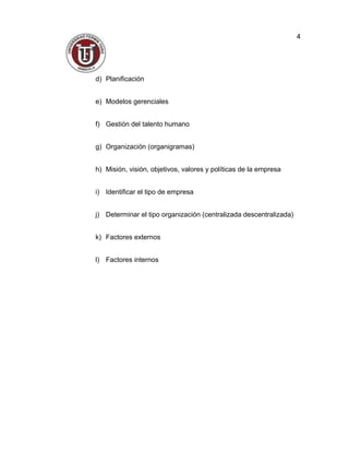 d) Planificación
e) Modelos gerenciales
f) Gestión del talento humano
g) Organización (organigramas)
h) Misión, visión, objetivos, valores y políticas de la empresa
i) Identificar el tipo de empresa
j) Determinar el tipo organización (centralizada descentralizada)
k) Factores externos
l) Factores internos
4
 