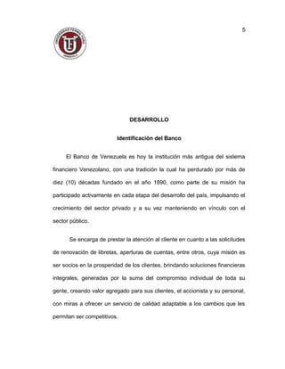 DESARROLLO
Identificación del Banco
El Banco de Venezuela es hoy la institución más antigua del sistema
financiero Venezolano, con una tradición la cual ha perdurado por más de
diez (10) décadas fundado en el año 1890, como parte de su misión ha
participado activamente en cada etapa del desarrollo del país, impulsando el
crecimiento del sector privado y a su vez manteniendo en vínculo con el
sector público.
Se encarga de prestar la atención al cliente en cuanto a las solicitudes
de renovación de libretas, aperturas de cuentas, entre otros, cuya misión es
ser socios en la prosperidad de los clientes, brindando soluciones financieras
integrales, generadas por la suma del compromiso individual de toda su
gente, creando valor agregado para sus clientes, el accionista y su personal,
con miras a ofrecer un servicio de calidad adaptable a los cambios que les
permitan ser competitivos.
5
 