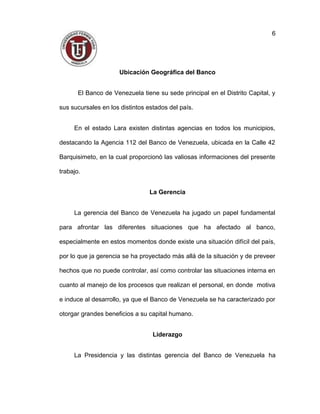 Ubicación Geográfica del Banco
El Banco de Venezuela tiene su sede principal en el Distrito Capital, y
sus sucursales en los distintos estados del país.
En el estado Lara existen distintas agencias en todos los municipios,
destacando la Agencia 112 del Banco de Venezuela, ubicada en la Calle 42
Barquisimeto, en la cual proporcionó las valiosas informaciones del presente
trabajo.
La Gerencia
La gerencia del Banco de Venezuela ha jugado un papel fundamental
para afrontar las diferentes situaciones que ha afectado al banco,
especialmente en estos momentos donde existe una situación difícil del país,
por lo que ja gerencia se ha proyectado más allá de la situación y de preveer
hechos que no puede controlar, así como controlar las situaciones interna en
cuanto al manejo de los procesos que realizan el personal, en donde motiva
e induce al desarrollo, ya que el Banco de Venezuela se ha caracterizado por
otorgar grandes beneficios a su capital humano.
Liderazgo
La Presidencia y las distintas gerencia del Banco de Venezuela ha
6
 