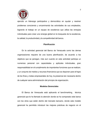 ejercido un liderazgo participativo y democrático en ayudar y resolver
problemas conociendo y encaminando las actividades de sus empleados,
logrando el trabajo en un equipo de excelencia que utiliza las energías
individuales para crear una sinergia global en la búsqueda de la excelencia,
la calidad, la productividad y la competitividad del banco.
Planificación
En la actividad gerencial del Banco de Venezuela como las demas
organizaciones requiere de una buena planificación, de acuerdo a los
objetivos que se persigan, más aun cuando en esta actividad participa un
numeroso personal con capacidades y aptitudes individuales, gran
responsabilidad en el cumplimiento de importantes funciones que se realizan,
y un conjunto de medios y recursos financieros que se disponen para el logro
de los fines y metas empresariales de hoy, la presencia tan necesaria dentro
de cualquier sana administración del principio de organización.
Modelos Gerenciales
El Banco de Venezuela está aplicando el benchmarking, técnica
gerencial que le ha llamado la atención donde se ha comparado este banco
con los otros que están dentro del mercado bancario, donde este modelo
gerencial ha permitido introducir las mejores prácticas de negocio en el
7
 