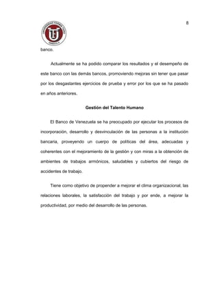 banco.
Actualmente se ha podido comparar los resultados y el desempeño de
este banco con las demás bancos, promoviendo mejoras sin tener que pasar
por los desgastantes ejercicios de prueba y error por los que se ha pasado
en años anteriores.
Gestión del Talento Humano
El Banco de Venezuela se ha preocupado por ejecutar los procesos de
incorporación, desarrollo y desvinculación de las personas a la institución
bancaria, proveyendo un cuerpo de políticas del área, adecuadas y
coherentes con el mejoramiento de la gestión y con miras a la obtención de
ambientes de trabajos armónicos, saludables y cubiertos del riesgo de
accidentes de trabajo.
Tiene como objetivo de propender a mejorar el clima organizacional, las
relaciones laborales, la satisfacción del trabajo y por ende, a mejorar la
productividad, por medio del desarrollo de las personas.
8
 