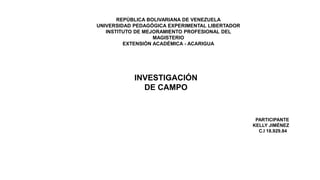 REPÚBLICA BOLIVARIANA DE VENEZUELA
UNIVERSIDAD PEDAGÓGICA EXPERIMENTAL LIBERTADOR
INSTITUTO DE MEJORAMIENTO PROFESIONAL DEL
MAGISTERIO
EXTENSIÓN ACADÉMICA - ACARIGUA
INVESTIGACIÓN
DE CAMPO
PARTICIPANTE
KELLY JIMÉNEZ
C.I 18.929.846
 