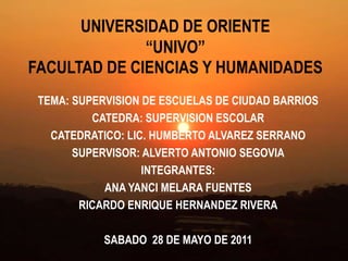 UNIVERSIDAD DE ORIENTE “UNIVO”FACULTAD DE CIENCIAS Y HUMANIDADES TEMA: SUPERVISION DE ESCUELAS DE CIUDAD BARRIOS CATEDRA: SUPERVISION ESCOLAR CATEDRATICO: LIC. HUMBERTO ALVAREZ SERRANO  SUPERVISOR: ALVERTO ANTONIO SEGOVIA INTEGRANTES: ANA YANCI MELARA FUENTES RICARDO ENRIQUE HERNANDEZ RIVERA   SABADO  28 DE MAYO DE 2011   
