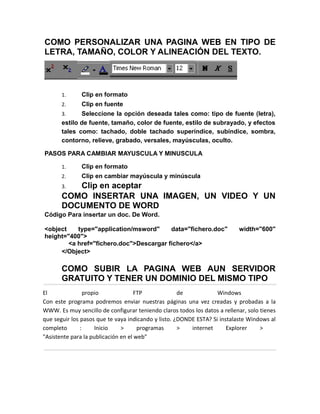 COMO PERSONALIZAR UNA PAGINA WEB EN TIPO DE
LETRA, TAMAÑO, COLOR Y ALINEACIÓN DEL TEXTO.




       1.     Clip en formato
       2.     Clip en fuente
       3.     Seleccione la opción deseada tales como: tipo de fuente (letra),
       estilo de fuente, tamaño, color de fuente, estilo de subrayado, y efectos
       tales como: tachado, doble tachado superíndice, subíndice, sombra,
       contorno, relieve, grabado, versales, mayúsculas, oculto.

PASOS PARA CAMBIAR MAYUSCULA Y MINUSCULA

       1.     Clip en formato
       2.     Clip en cambiar mayúscula y minúscula
       3. Clip en aceptar
       COMO INSERTAR UNA IMAGEN, UN VIDEO Y UN
       DOCUMENTO DE WORD
Código Para insertar un doc. De Word.

<object    type="application/msword"     data="fichero.doc"                width="600"
height="400">
        <a href="fichero.doc">Descargar fichero</a>
     </Object>

       COMO SUBIR LA PAGINA WEB AUN SERVIDOR
       GRATUITO Y TENER UN DOMINIO DEL MISMO TIPO
El               propio              FTP             de            Windows
Con este programa podremos enviar nuestras páginas una vez creadas y probadas a la
WWW. Es muy sencillo de configurar teniendo claros todos los datos a rellenar, solo tienes
que seguir los pasos que te vaya indicando y listo. ¿DONDE ESTA? Si instalaste Windows al
completo       :     Inicio    >      programas      >   internet      Explorer     >
"Asistente para la publicación en el web"
 