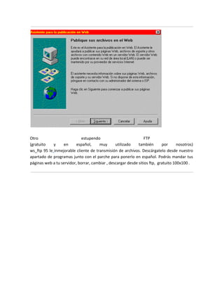 Otro                         estupendo                           FTP
(gratuito    y    en      español,    muy       utilizado    también       por      nosotros)
ws_ftp 95 le inmejorable cliente de transmisión de archivos. Descárgatelo desde nuestro
apartado de programas junto con el parche para ponerlo en español. Podrás mandar tus
páginas web a tu servidor, borrar, cambiar , descargar desde sitios ftp, gratuito 100x100 .
 