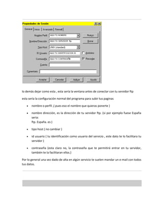 lo demás dejar como esta , esta sería la ventana antes de conectar con tu servidor ftp

esta sería la configuración normal del programa para subir tus paginas

   •   nombre o perfil ,( pues eso el nombre que quieras ponerte )

   •   nombre dirección, es la dirección de tu servidor ftp. (si por ejemplo fuese España
       seria:
       ftp. España. es )

   •   tipo host ( no cambiar )

   •   id usuario ( tu identificación como usuario del servicio , este dato te lo facilitara tu
       servidor )

   •   contraseña (esta claro no, la contraseña que te permitirá entrar en tu servidor,
       también te la facilitaran ellos.)

Por lo general una vez dado de alta en algún servicio te suelen mandar un e-mail con todos
tus datos.
 