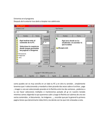 Entremos en el programa
Después de lo anterior tras darle a Aceptar nos saldrá esto




como puedes ver es muy sencillo en un lado tu PC y en otro tu servidor , simplemente
tenemos que ir seleccionando y mandarlo o bien picando dos veces sobre el archivo , page
, imagen o una vez seleccionado picando en la flechita entre las dos ventanas , podemos a
su vez hacer selecciones múltiples si mantenemos pulsado alt gr en nuestro teclado
mientras vamos eligiendo lo que queremos subir y luego la flechita así subimos de una vez
varios contenidos , el documento , las imágenes , ,,, recordar que por lo general tu primera
pagina tienes que denominarla index.html y las demás son las que irán enlazadas a esta.
 