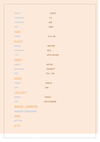 MARCA R DATA
CAPACIDAD 1 G
VELOCIDAD 800
TIPO DDR2
R O M
MARCA G 31 CM
D I S C O
MARCA MAXTOR
CAPACIDAD 40 G
TIPO SATA 150 HDD
FUENTE
MARCA NIUTEK
CAPACIDAD 750 WATT
TIPO ATA – 750
MOUSE
MARCA GENIUS
TIPO USB
T E C L A D O
MARCA GENIUS
TIPO PS/2 STANDAR
SERVICIO OPERATIVO
WINDOWS 7 PROFECIONAL
SPACK
NO TIENE
B I T S
 