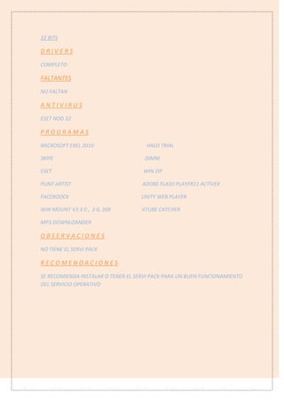 32 BITS
D R I V E R S
COMPLETO
FALTANTES
NO FALTAN
A N T I V I R U S
ESET NOD 32
P R O G R A M A S
MICROSOFT EXEL 2010 HALO TRIAL
SKIPE DIMM
ESET WIN ZIP
PLINT ARTIST ADOBE FLASH PLAYER11 ACTIVEX
FACEBOOCK UNITY WEB PLAYER
WIN MOUNT V3 3 0 , 3 0, 209 ATUBE CATCHER
MP3 DOWNLOANDER
O B S E R V A C I O N E S
NO TIENE EL SERVI PACK
R E C O M E N D A C I O N E S
SE RECOMIENDA INSTALAR O TENER EL SERVI PACK PARA UN BUEN FUNCIONAMIENTO
DEL SERVICIO OPERATIVO
 