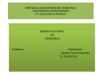 REPÚBLICA BOLIVARIANA DE VENEZUELA
UNIVERSIDAD BICENTENARIA
P-1 VALLE DE LA PASCUA
AGENDA CULTURAL
EN
VENEZUELA
Profesora : Participante:
Carmen Yrene Fernández
CI: 20.073.718
 