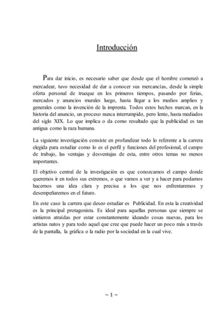 ~ 1 ~
Introducción
Para dar inicio, es necesario saber que desde que el hombre comenzó a
mercadear, tuvo necesidad de dar a conocer sus mercancías, desde la simple
oferta personal de trueque en los primeros tiempos, pasando por ferias,
mercados y anuncios murales luego, hasta llegar a los medios amplios y
generales como la invención de la imprenta. Todos estos hechos marcan, en la
historia del anuncio, un proceso nunca interrumpido, pero lento, hasta mediados
del siglo XIX. Lo que implica o da como resultado que la publicidad es tan
antigua como la raza humana.
La siguiente investigación consiste en profundizar todo lo referente a la carrera
elegida para estudiar como lo es el perfil y funciones del profesional, el campo
de trabajo, las ventajas y desventajas de esta, entre otros temas no menos
importantes.
El objetivo central de la investigación es que conozcamos el campo donde
queremos ir en todos sus extremos, o que vamos a ver y a hacer para podamos
hacernos una idea clara y precisa a los que nos enfrentaremos y
desempeñaremos en el futuro.
En este caso la carrera que deseo estudiar es Publicidad. En esta la creatividad
es la principal protagonista. Es ideal para aquellas personas que siempre se
sintieron atraídas por estar constantemente ideando cosas nuevas, para los
artistas natos y para todo aquel que cree que puede hacer un poco más a través
de la pantalla, la gráfica o la radio por la sociedad en la cual vive.
 