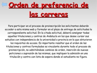 Orden de preferencia de
las carreras
Para participar en el proceso de preinscripción los solicitantes deberán
acceder a esta misma web y formular en el plazo de entrega de solicitudes la
correspondiente solicitud. En la citada solicitud, deberá consignar todas
aquellas titulaciones y centros de Andalucía en los que desee cursar sus
estudios con independencia de la universidad o provincia en la que obtuvieron
los requisitos de acceso. Es importante resaltar que el orden de las
titulaciones y centros formulados es vinculante durante todo el proceso de
preinscripción, no admitiéndose cambios de orden, inserción de nuevas
peticiones o supresión de las mismas, que impliquen la admisión en una
titulación y centro con lista de espera donde el estudiante no figura.

 
