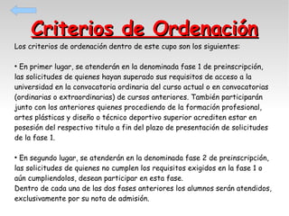Criterios de Ordenación

Los criterios de ordenación dentro de este cupo son los siguientes:

En primer lugar, se atenderán en la denominada fase 1 de preinscripción,
las solicitudes de quienes hayan superado sus requisitos de acceso a la
universidad en la convocatoria ordinaria del curso actual o en convocatorias
(ordinarias o extraordinarias) de cursos anteriores. También participarán
junto con los anteriores quienes procediendo de la formación profesional,
artes plásticas y diseño o técnico deportivo superior acrediten estar en
posesión del respectivo titulo a fin del plazo de presentación de solicitudes
de la fase 1.
●

En segundo lugar, se atenderán en la denominada fase 2 de preinscripción,
las solicitudes de quienes no cumplen los requisitos exigidos en la fase 1 o
aún cumpliendolos, desean participar en esta fase.
Dentro de cada una de las dos fases anteriores los alumnos serán atendidos,
exclusivamente por su nota de admisión.
●

 