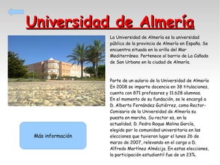 Universidad de Almería
La Universidad de Almería es la universidad
pública de la provincia de Almería en España. Se
encuentra situada en la orilla del Mar
Mediterráneo. Pertenece al barrio de La Cañada
de San Urbano en la ciudad de Almería.

Más información

Parte de un aulario de la Universidad de Almería
En 2008 se imparte docencia en 38 titulaciones,
cuenta con 871 profesores y 11.628 alumnos.
En el momento de su fundación, se le encargó a
D. Alberto Fernández Gutiérrez, como RectorComisario de la Universidad de Almería su
puesta en marcha. Su rector es, en la
actualidad, D. Pedro Roque Molina García,
elegido por la comunidad universitaria en las
elecciones que tuvieron lugar el lunes 26 de
marzo de 2007, relevando en el cargo a D.
Alfredo Martínez Almécija. En estas elecciones,
la participación estudiantil fue de un 23%.

 