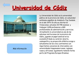 Universidad de Cádiz

Más información

La Universidad de Cádiz es la universidad
pública de la provincia de Cádiz, en comunidad
autónoma española de Andalucía. Fue fundada
en el año 1979. En ella se ofertan 61
titulaciones, estudian 20.798 alumnos y
trabajan 1.698 profesores y 680
profesionales de administración y servicios.
Actualmente la universidad es una de las
máximas instituciones de la provincia de
Cádiz, jugando un papel esencial en su
economía.5 Dado su carácter abierto,
cosmopolita y su proyección atlántica acoge a
estudiantes de los cinco continentes con
importantes convenios de intercambio con
universidades hispanoamericanas, inglesas,
rusas y africanas. Igualmente también forma
parte del Programa Europeo Erasmus.

 