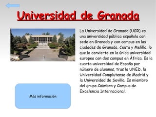 Universidad de Granada

Más información

La Universidad de Granada (UGR) es
una universidad pública española con
sede en Granada y con campus en las
ciudades de Granada, Ceuta y Melilla, lo
que la convierte en la única universidad
europea con dos campus en África. Es la
cuarta universidad de España por
número de alumnos, tras la UNED, la
Universidad Complutense de Madrid y
la Universidad de Sevilla. Es miembro
del grupo Coimbra y Campus de
Excelencia Internacional.

 