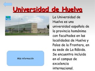Universidad de Huelva

Más información

La Universidad de
Huelva es una
universidad española de
la provincia homónima
con facultades en las
localidades de Huelva y
Palos de la Frontera, en
su sede de La Rábida.
Se encuentra incluida
en el campus de
excelencia
internacional.

 